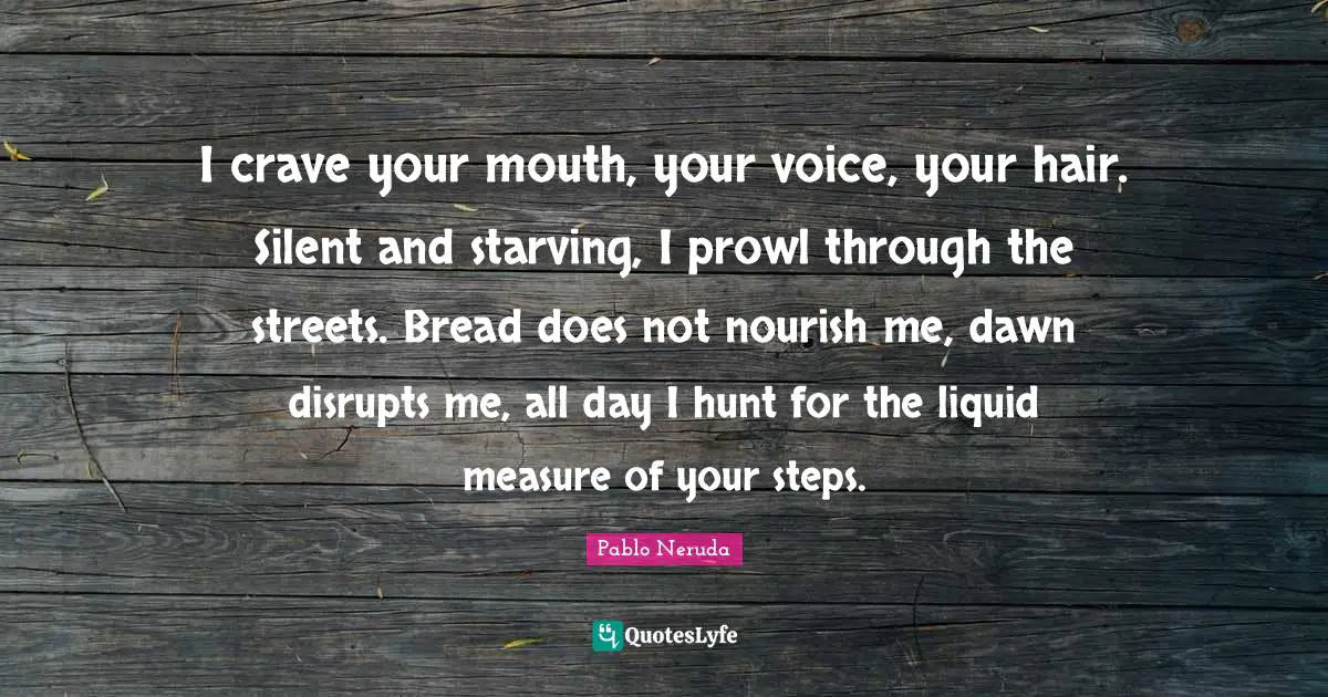Crave Quotes: "I crave your mouth, your voice, your hair. Silent and starving, I prowl through the streets. Bread does not nourish me, dawn disrupts me, all day I hunt for the liquid measure of your steps."