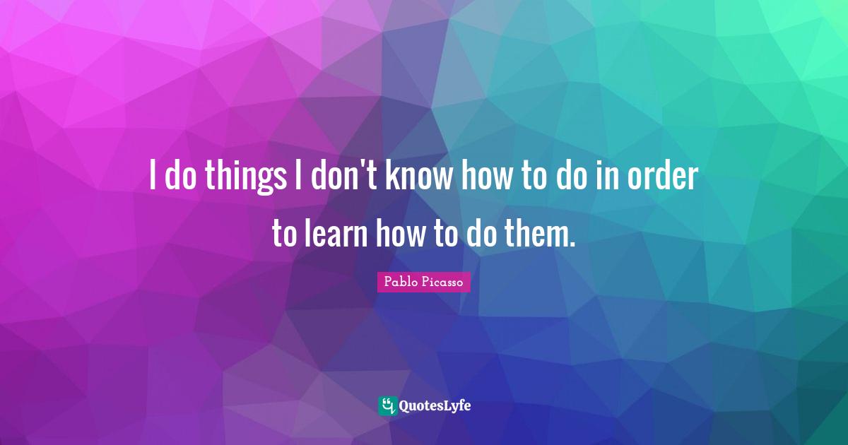 I do things I don't know how to do in order to learn how to do them.