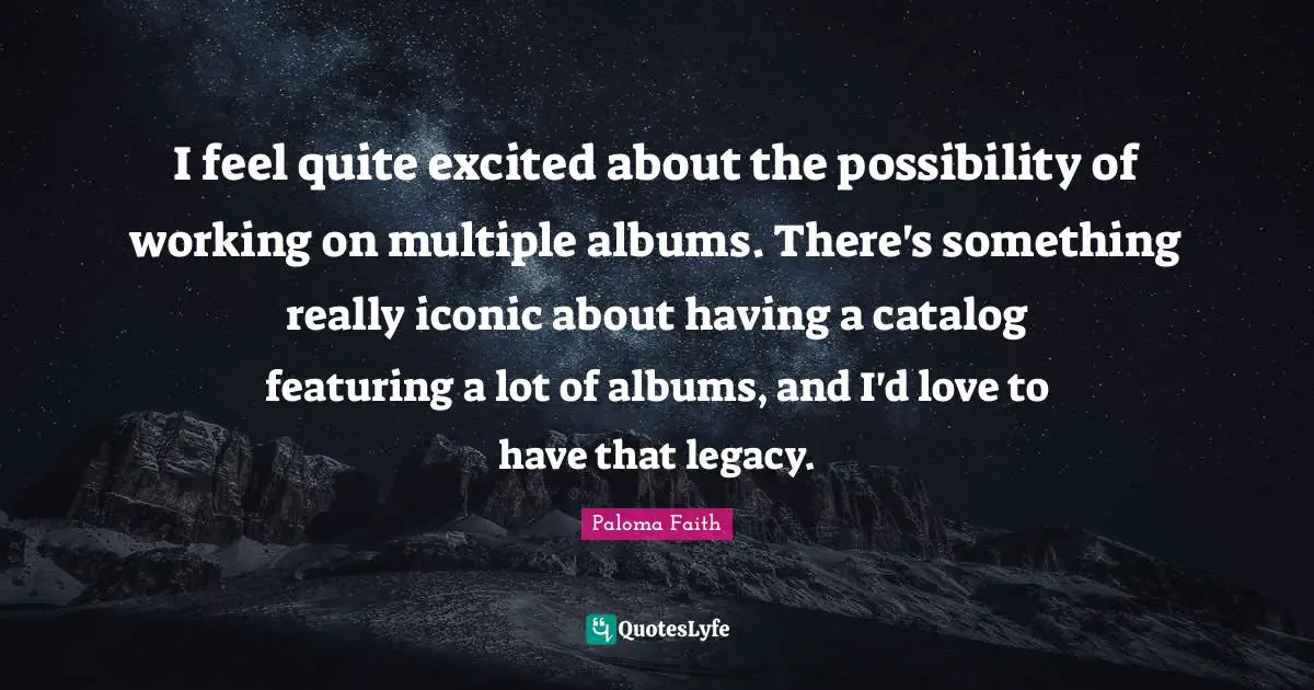 I feel quite excited about the possibility of working on multiple albums. There's something really iconic about having a catalog featuring a lot of albums, and I'd love to have that legacy.