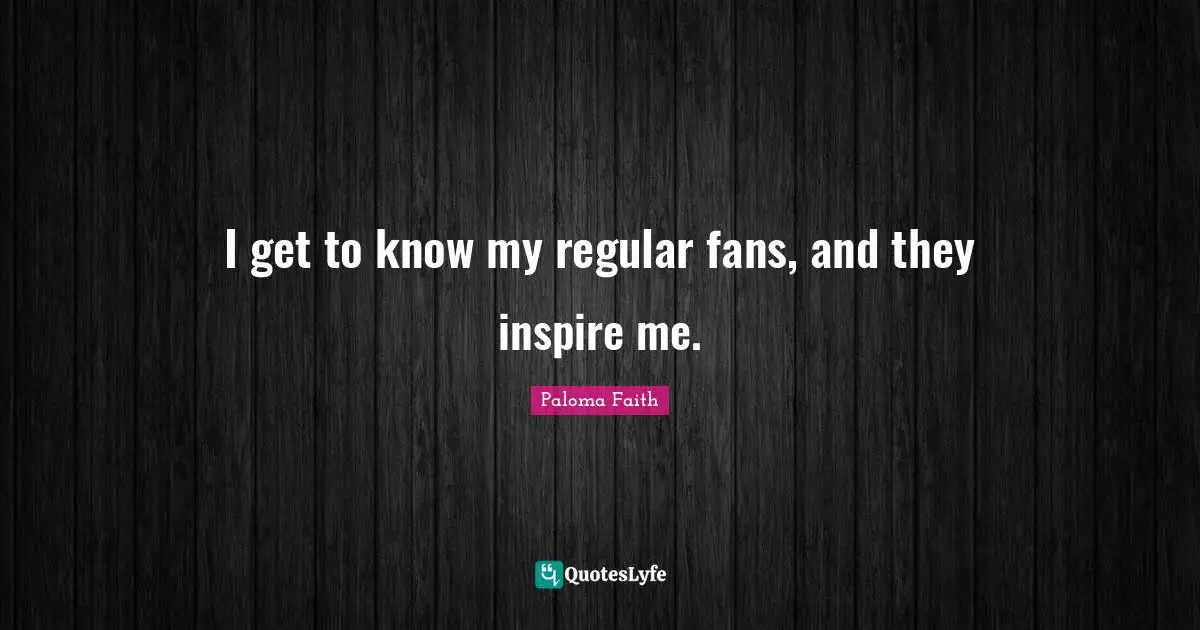 I get to know my regular fans, and they inspire me.