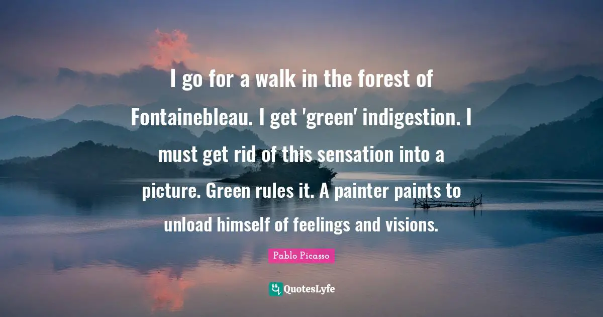 I go for a walk in the forest of Fontainebleau. I get 'green' indigestion. I must get rid of this sensation into a picture. Green rules it. A painter paints to unload himself of feelings and visions.