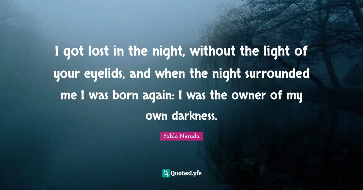 I got lost in the night, without the light of your eyelids, and when the night surrounded me I was born again: I was the owner of my own darkness.
