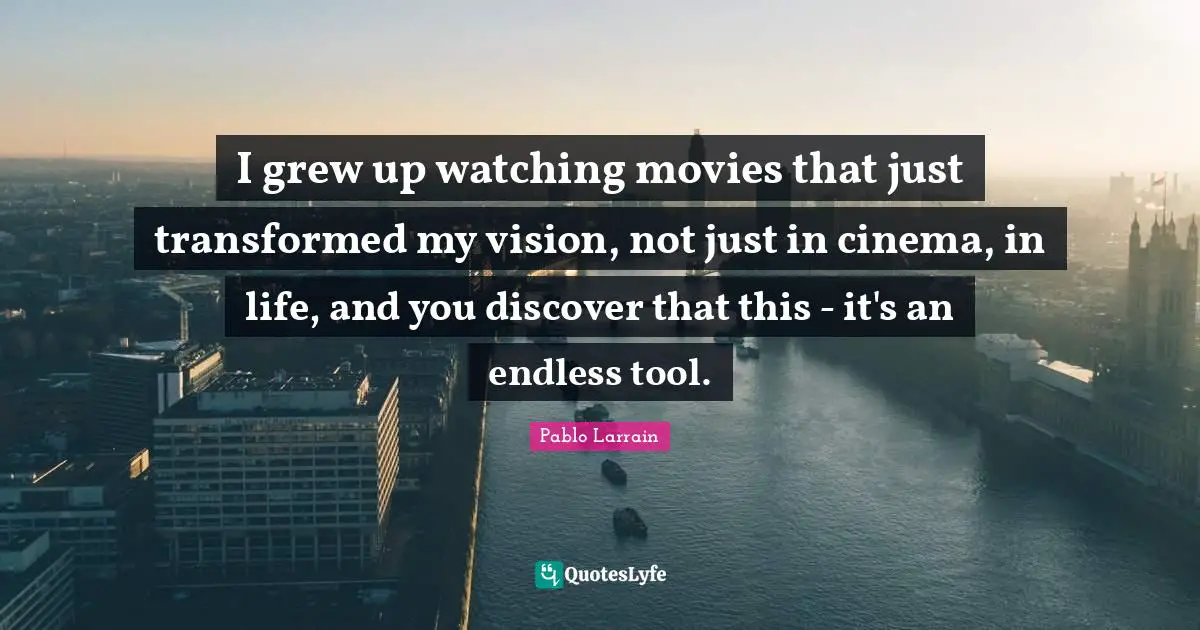I grew up watching movies that just transformed my vision, not just in cinema, in life, and you discover that this - it's an endless tool.