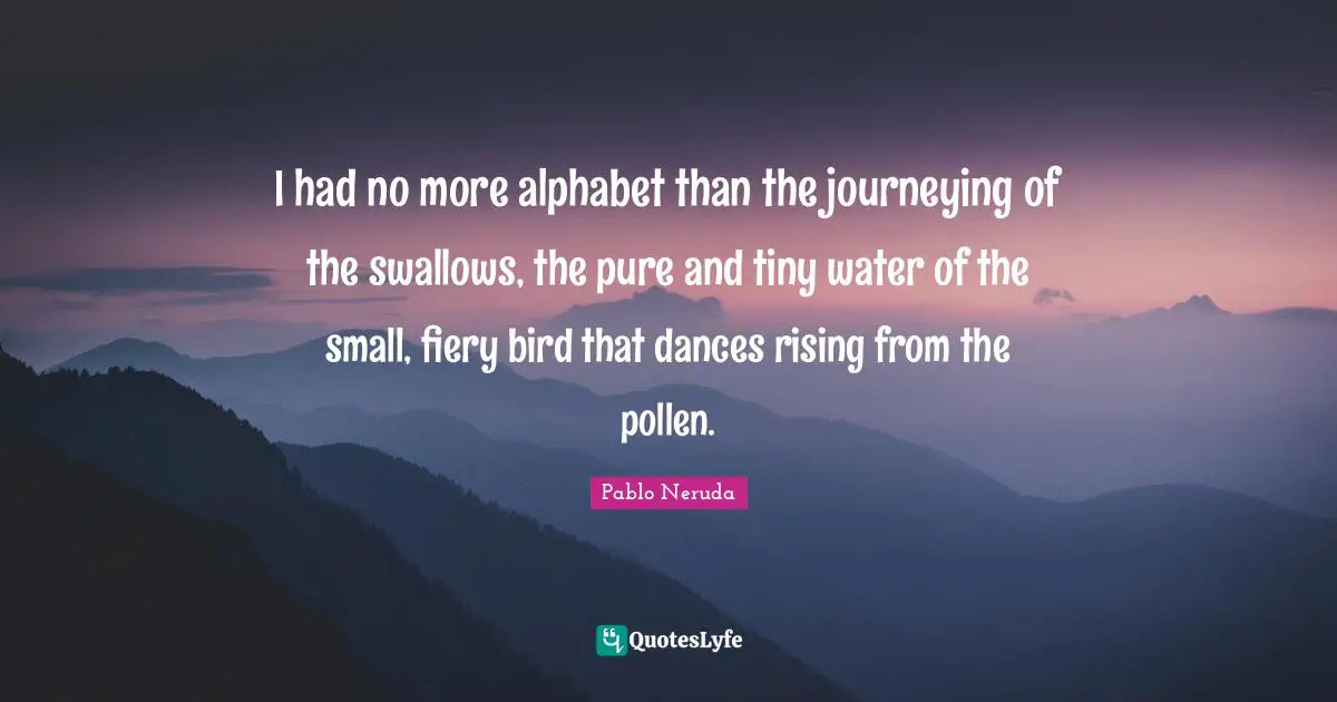 Fiery Quotes: "I had no more alphabet than the journeying of the swallows, the pure and tiny water of the small, fiery bird that dances rising from the pollen."