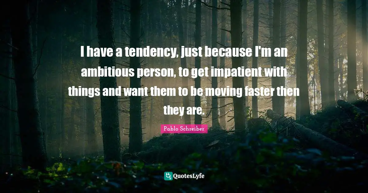 I have a tendency, just because I'm an ambitious person, to get impatient with things and want them to be moving faster then they are.