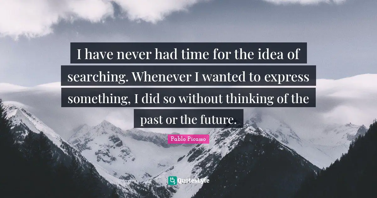 I have never had time for the idea of searching. Whenever I wanted to express something, I did so without thinking of the past or the future.