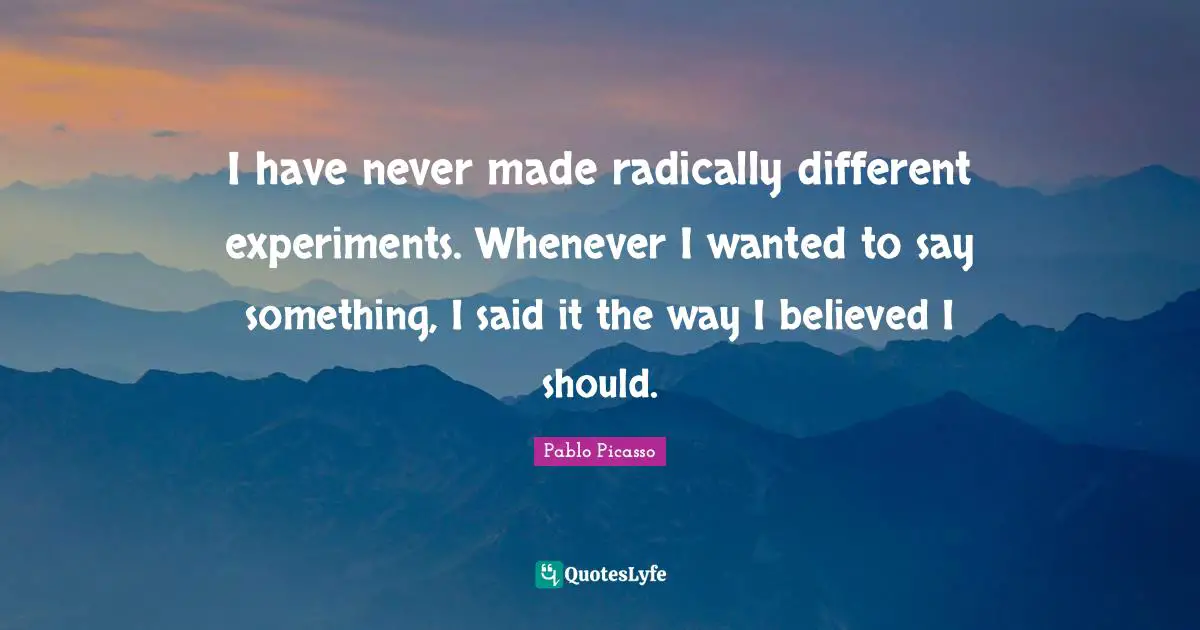 I have never made radically different experiments. Whenever I wanted to say something, I said it the way I believed I should.