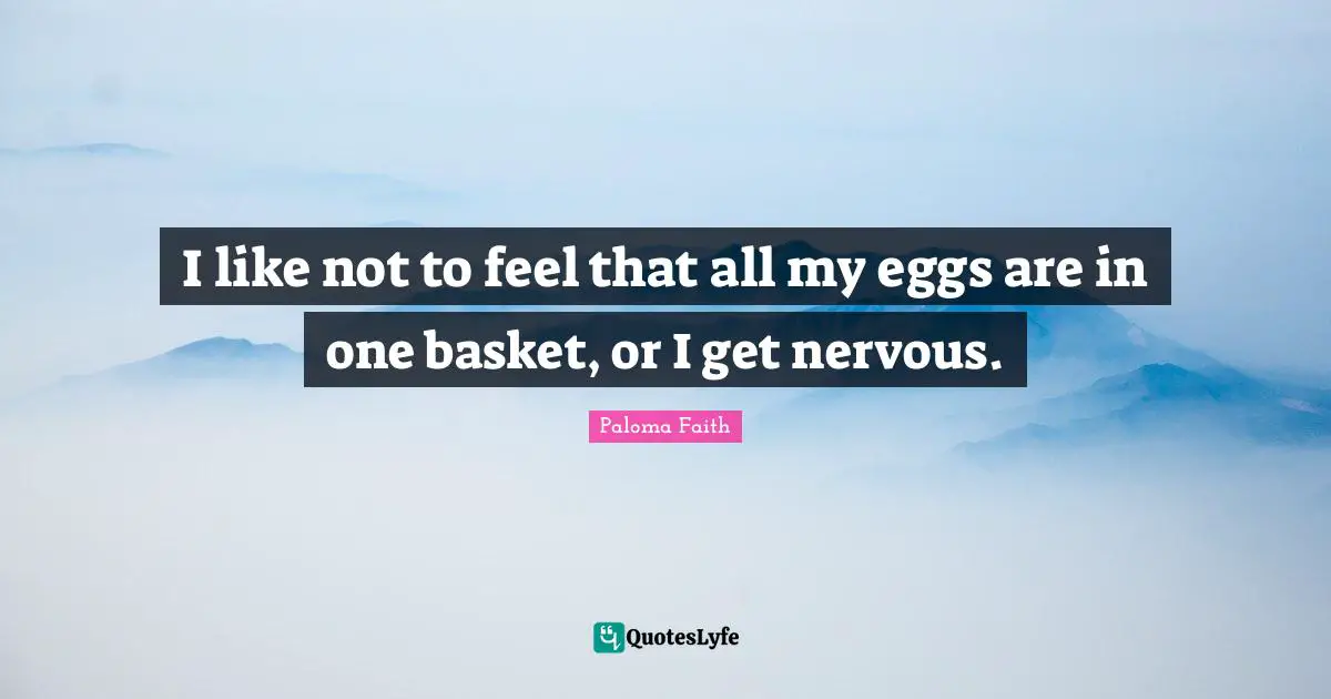 I like not to feel that all my eggs are in one basket, or I get nervous.