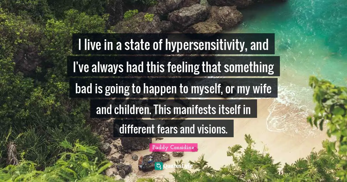 I live in a state of hypersensitivity, and I've always had this feeling that something bad is going to happen to myself, or my wife and children. This manifests itself in different fears and visions.