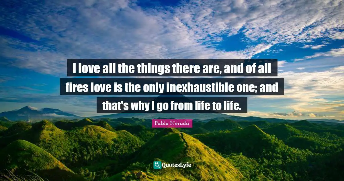 Pablo Neruda Quotes: I love all the things there are, and of all fires love is the only inexhaustible one; and that's why I go from life to life.