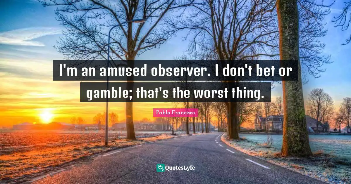I'm an amused observer. I don't bet or gamble; that's the worst thing.