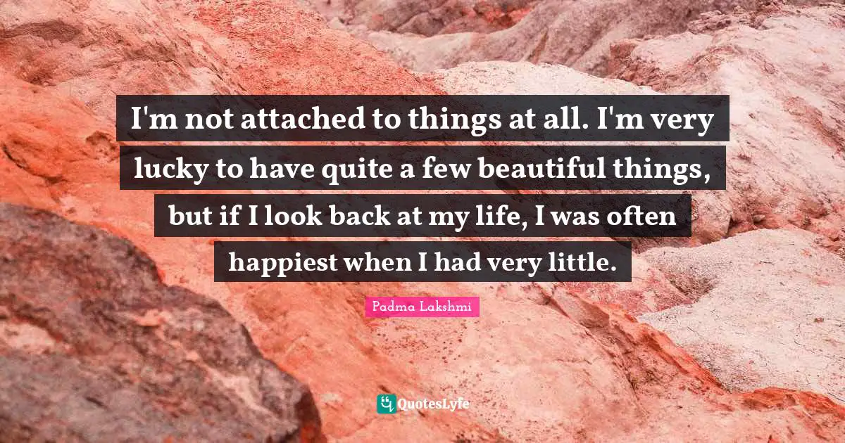 I'm not attached to things at all. I'm very lucky to have quite a few beautiful things, but if I look back at my life, I was often happiest when I had very little.