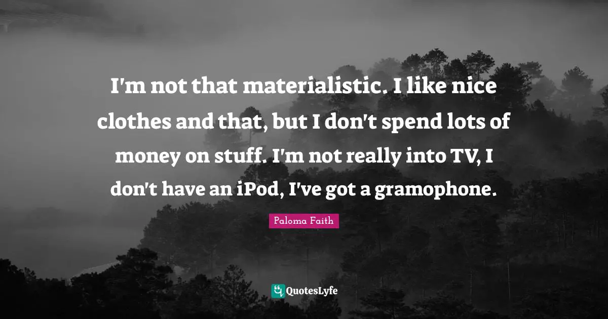 I'm not that materialistic. I like nice clothes and that, but I don't spend lots of money on stuff. I'm not really into TV, I don't have an iPod, I've got a gramophone.