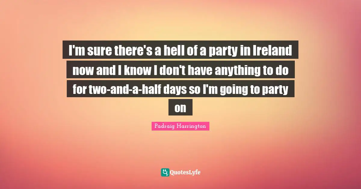 I'm sure there's a hell of a party in Ireland now and I know I don't have anything to do for two-and-a-half days so I'm going to party on