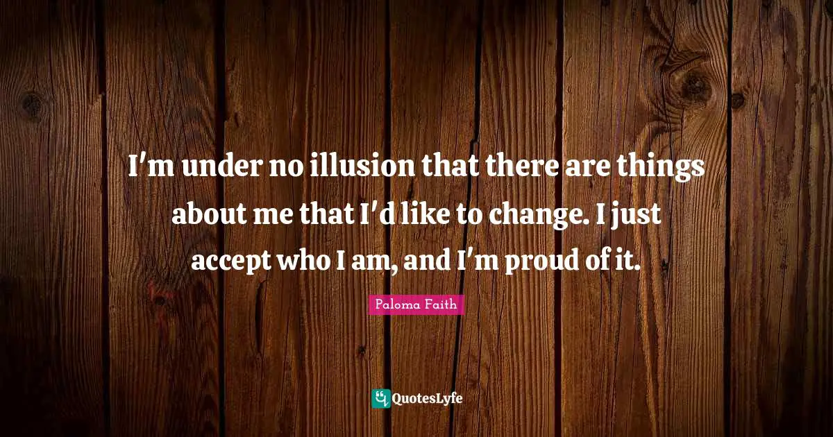 I'm under no illusion that there are things about me that I'd like to change. I just accept who I am, and I'm proud of it.