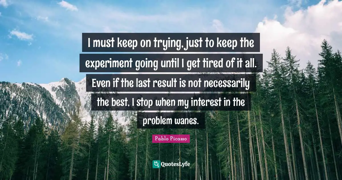I must keep on trying, just to keep the experiment going until I get tired of it all. Even if the last result is not necessarily the best, I stop when my interest in the problem wanes.