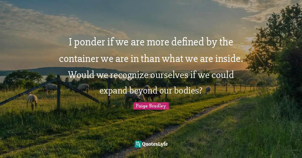 I ponder if we are more defined by the container we are in than what we are inside. Would we recognize ourselves if we could expand beyond our bodies?