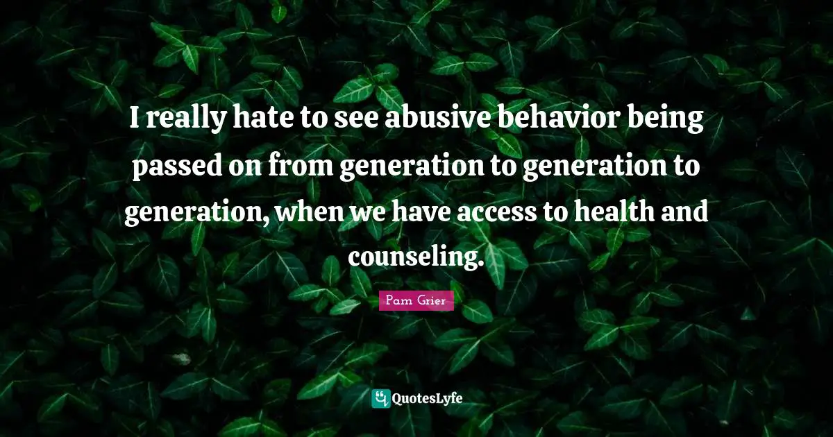 I really hate to see abusive behavior being passed on from generation to generation to generation, when we have access to health and counseling.