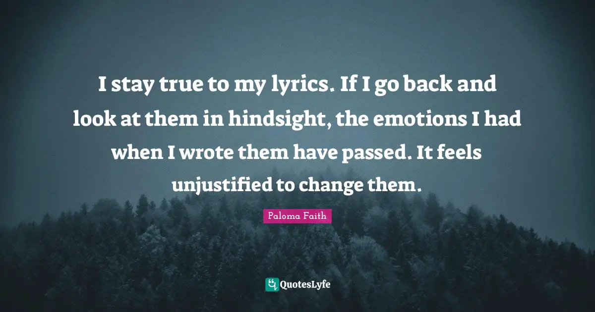 I stay true to my lyrics. If I go back and look at them in hindsight, the emotions I had when I wrote them have passed. It feels unjustified to change them.