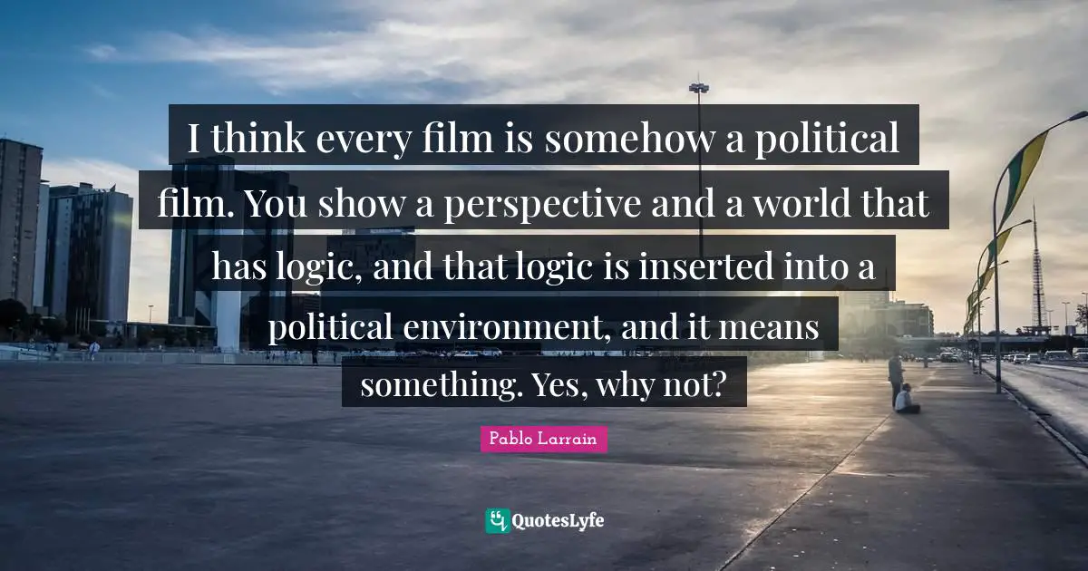 Pablo Larrain Quotes: "I think every film is somehow a political film. You show a perspective and a world that has logic, and that logic is inserted into a political environment, and it means something. Yes, why not?"
