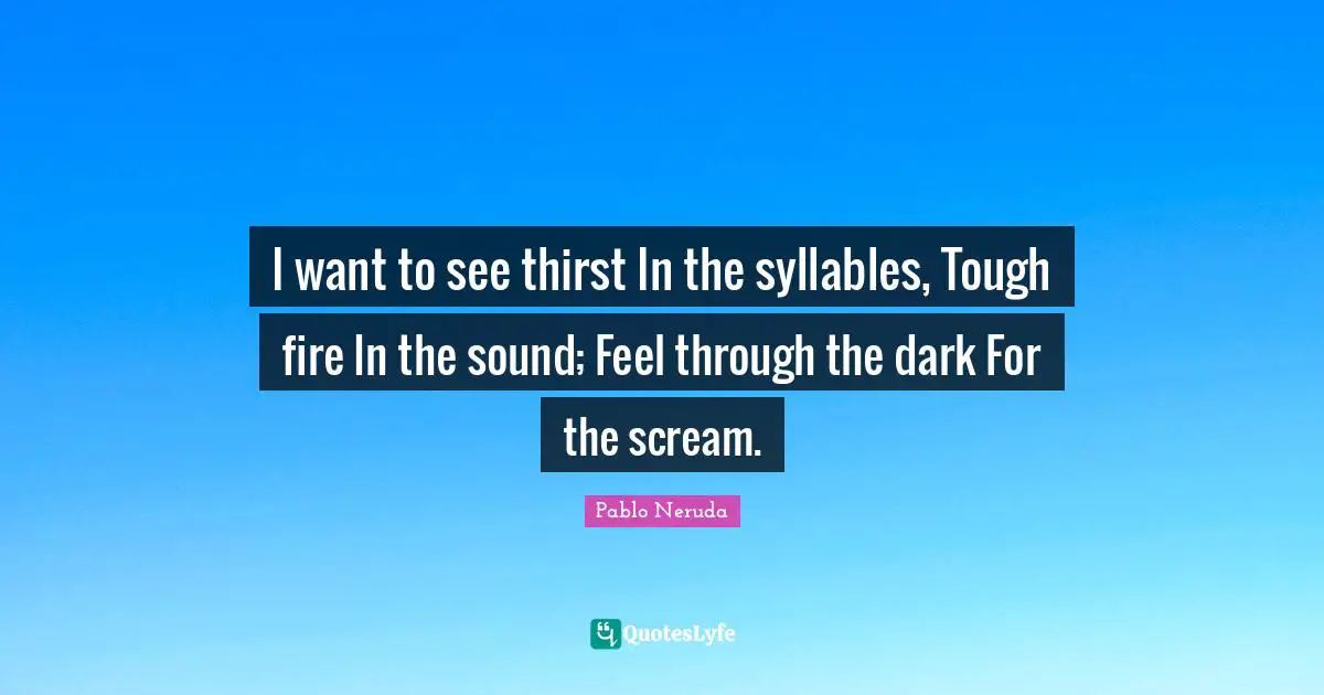 I want to see thirst In the syllables, Tough fire In the sound; Feel through the dark For the scream.