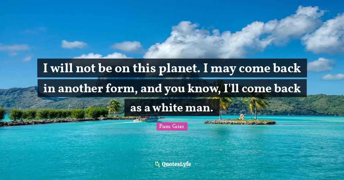 I will not be on this planet. I may come back in another form, and you know, I'll come back as a white man.