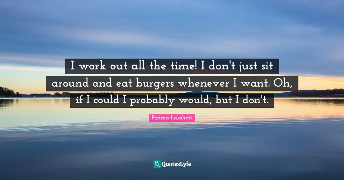 I work out all the time! I don't just sit around and eat burgers whenever I want. Oh, if I could I probably would, but I don't.