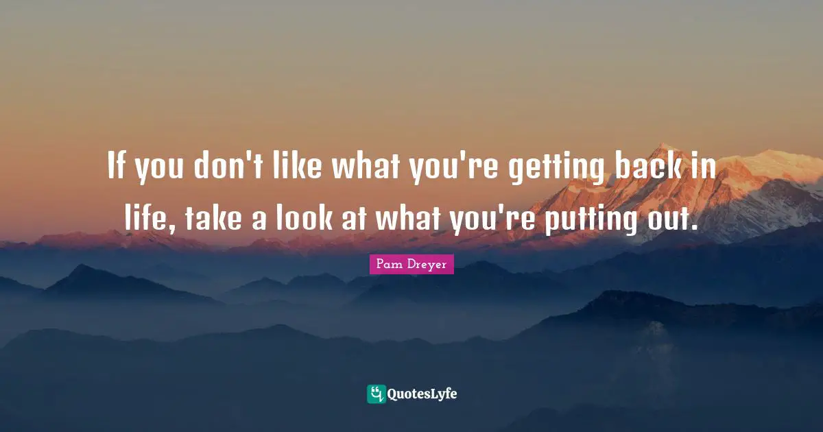 If you don't like what you're getting back in life, take a look at what you're putting out.