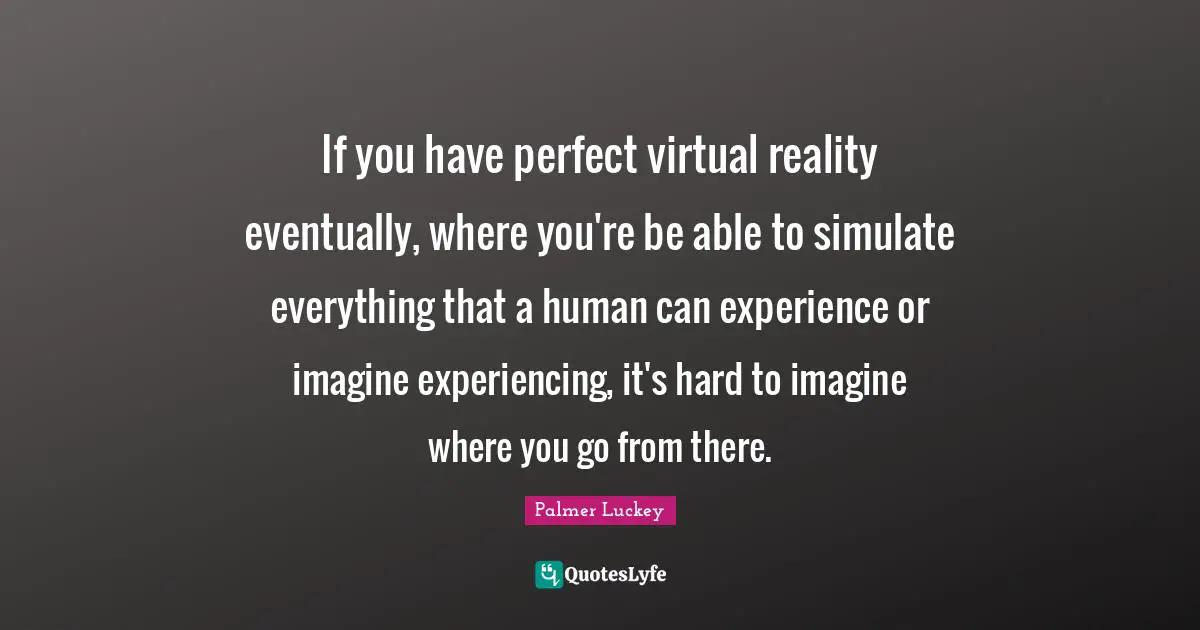 Virtual Reality Quotes: "If you have perfect virtual reality eventually, where you're be able to simulate everything that a human can experience or imagine experiencing, it's hard to imagine where you go from there."