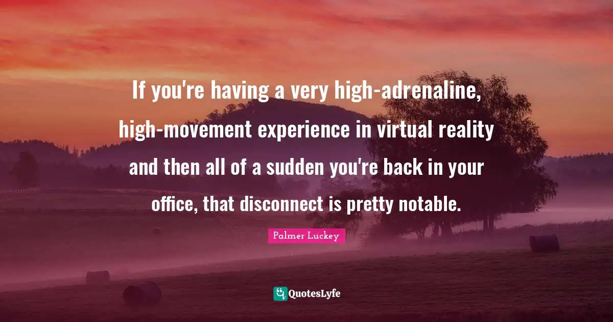 Virtual Reality Quotes: "If you're having a very high-adrenaline, high-movement experience in virtual reality and then all of a sudden you're back in your office, that disconnect is pretty notable."