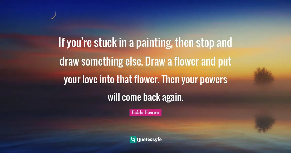 If you're stuck in a painting, then stop and draw something else. Draw a flower and put your love into that flower. Then your powers will come back again.