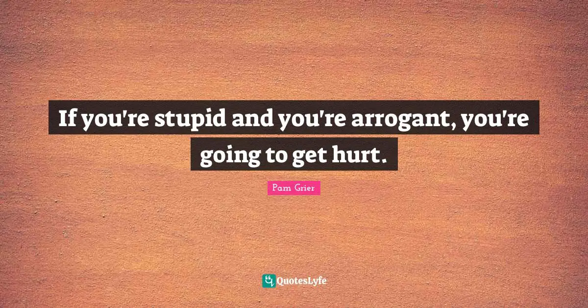 If you're stupid and you're arrogant, you're going to get hurt.