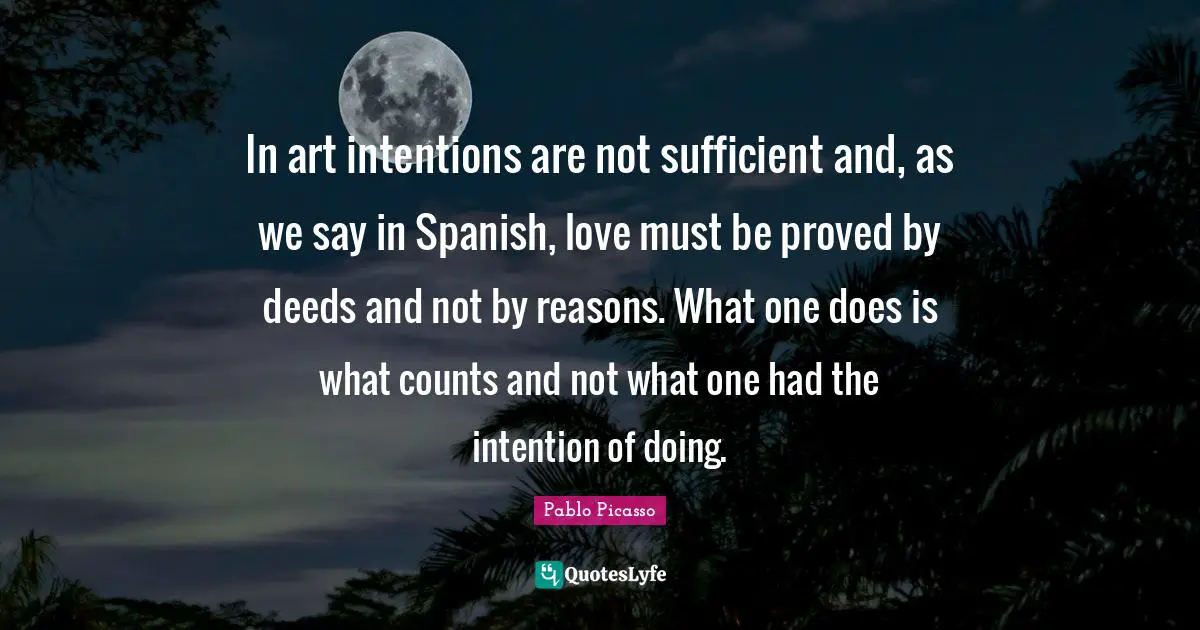 In art intentions are not sufficient and, as we say in Spanish, love must be proved by deeds and not by reasons. What one does is what counts and not what one had the intention of doing.
