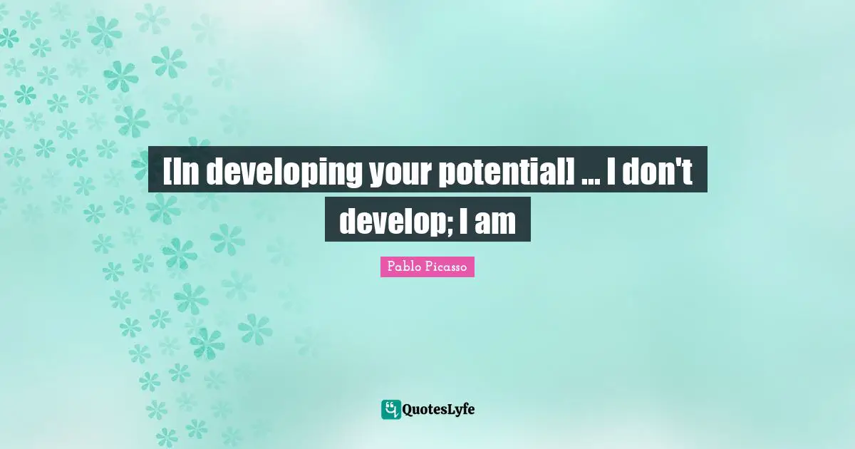[In developing your potential] ... I don't develop; I am
