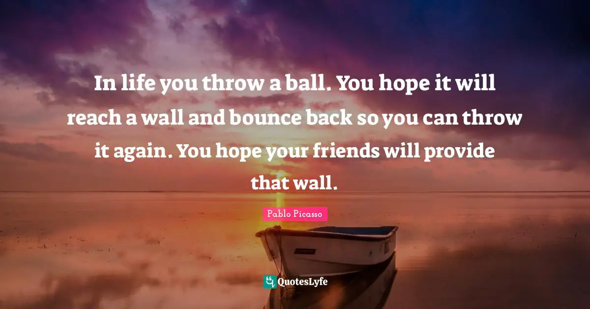 In life you throw a ball. You hope it will reach a wall and bounce back so you can throw it again. You hope your friends will provide that wall.