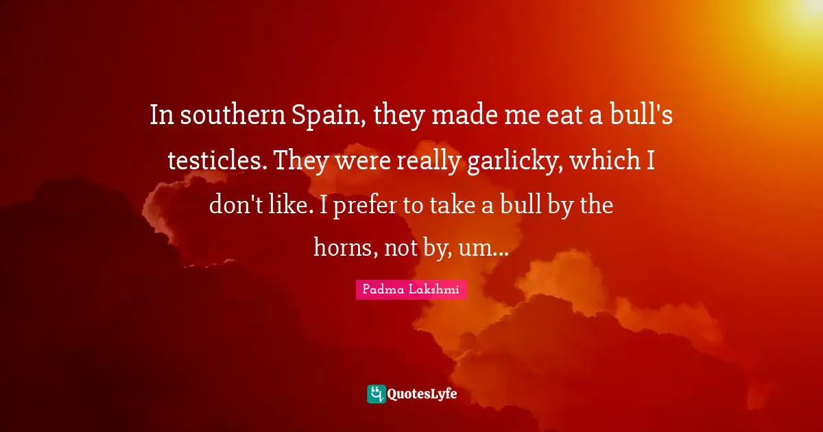In southern Spain, they made me eat a bull's testicles. They were really garlicky, which I don't like. I prefer to take a bull by the horns, not by, um...