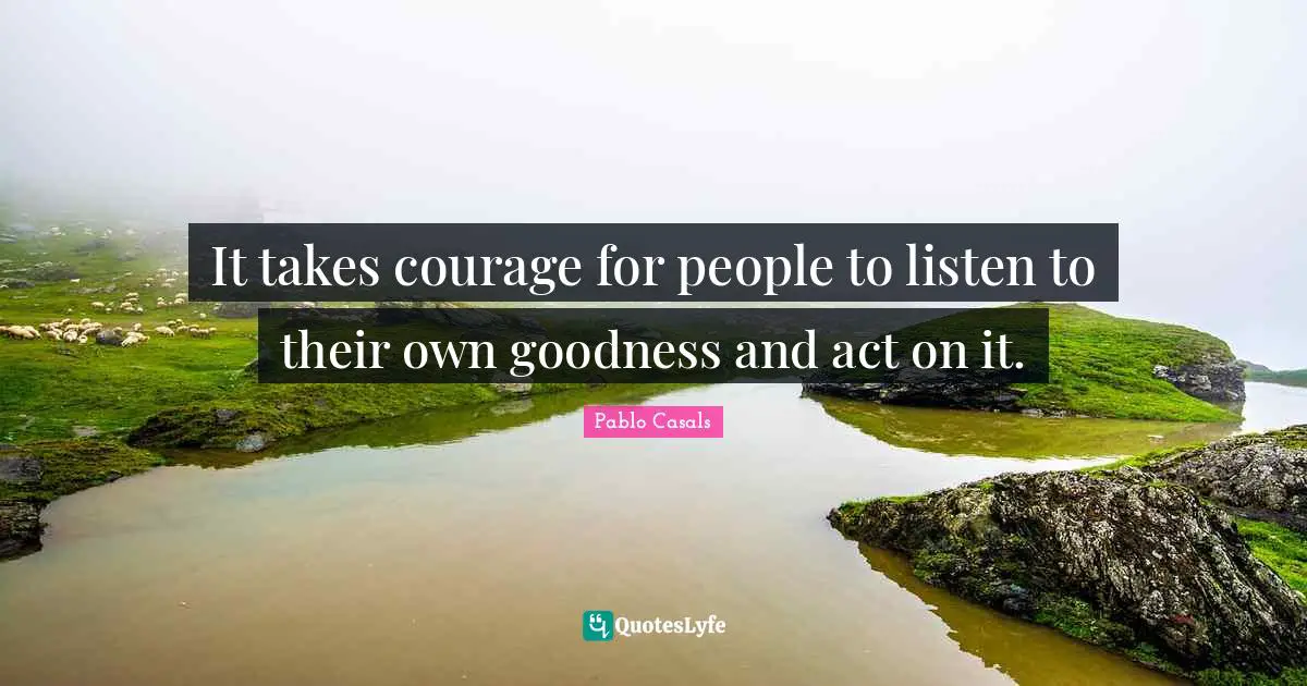 It takes courage for people to listen to their own goodness and act on it.