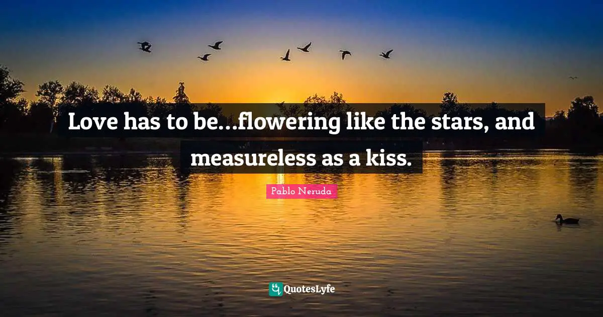 Love has to be…flowering like the stars, and measureless as a kiss.