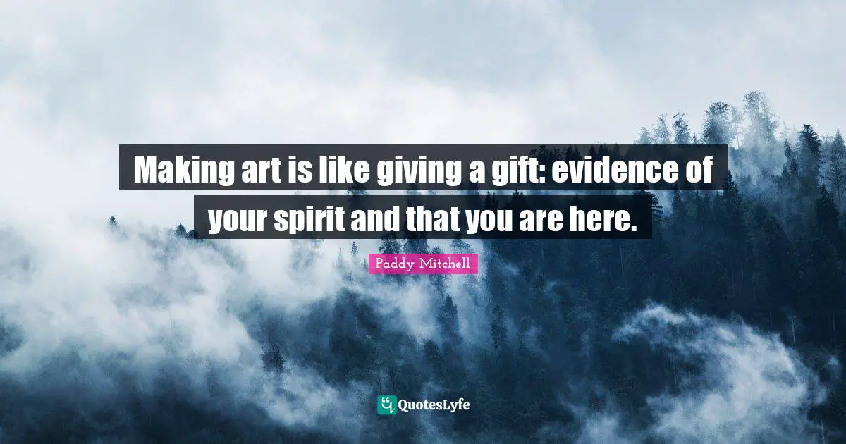 Making art is like giving a gift: evidence of your spirit and that you are here.