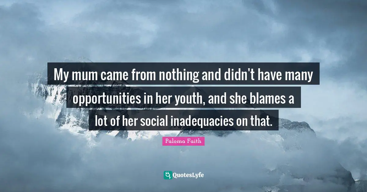 My mum came from nothing and didn't have many opportunities in her youth, and she blames a lot of her social inadequacies on that.