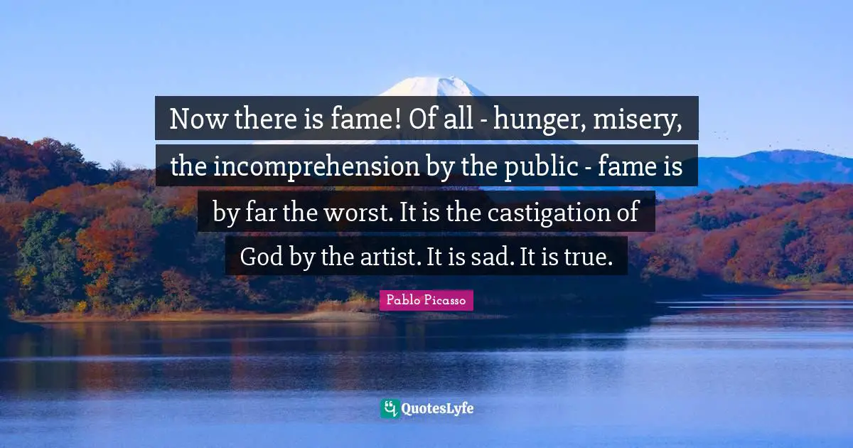 Now there is fame! Of all - hunger, misery, the incomprehension by the public - fame is by far the worst. It is the castigation of God by the artist. It is sad. It is true.