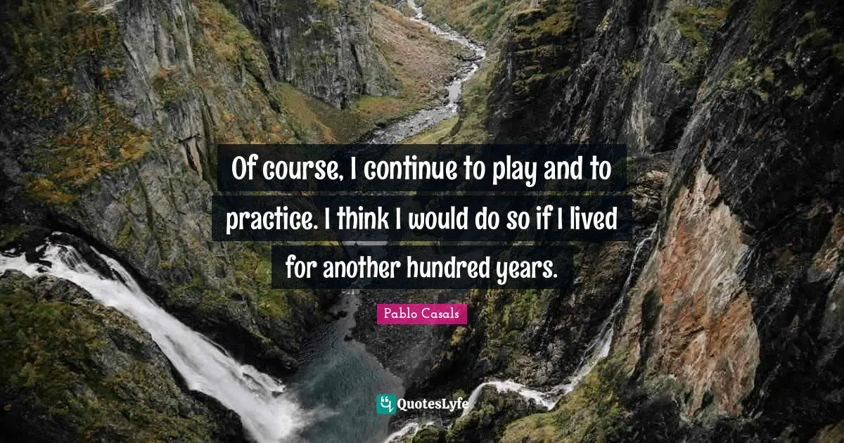 Of course, I continue to play and to practice. I think I would do so if I lived for another hundred years.