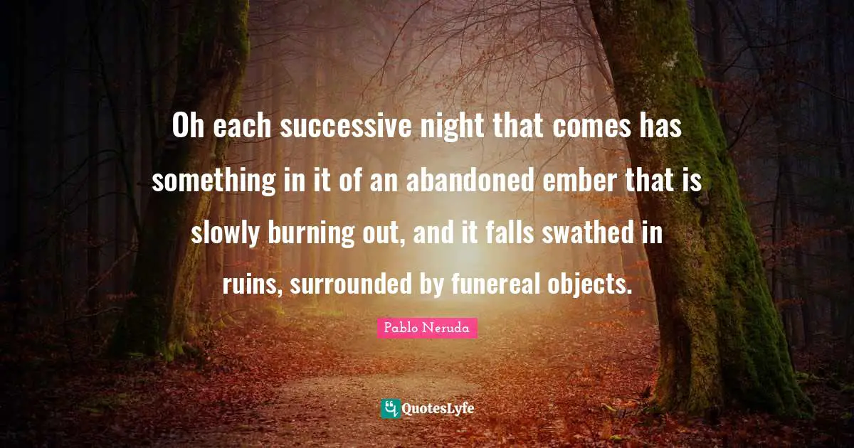 Oh each successive night that comes has something in it of an abandoned ember that is slowly burning out, and it falls swathed in ruins, surrounded by funereal objects.