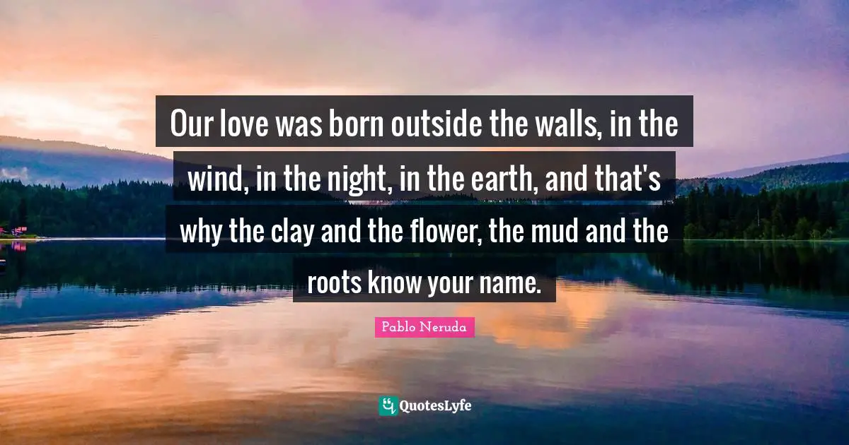 Our love was born outside the walls, in the wind, in the night, in the earth, and that's why the clay and the flower, the mud and the roots know your name.