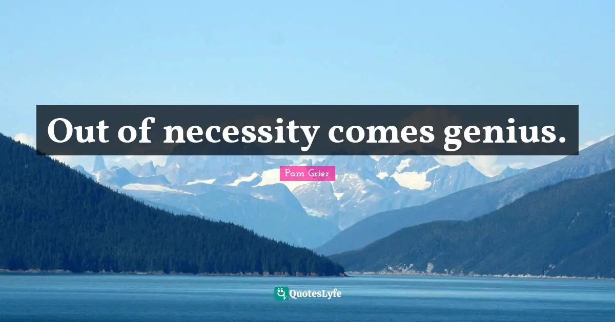 Out of necessity comes genius.