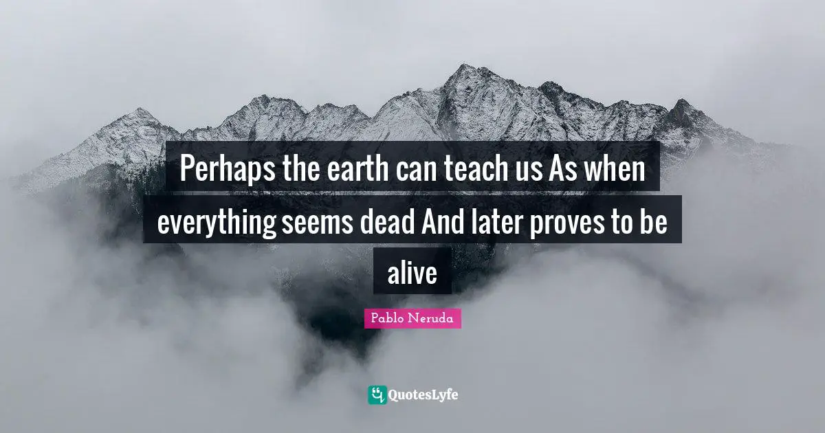 Pablo Neruda Quotes: Perhaps the earth can teach us As when everything seems dead And later proves to be alive