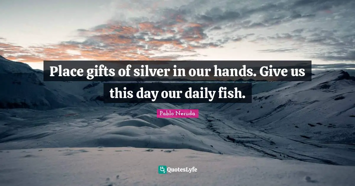 Place gifts of silver in our hands. Give us this day our daily fish.