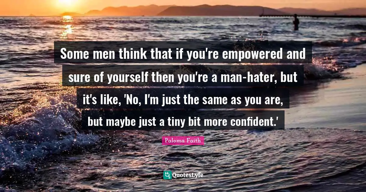 Empowered Quotes: "Some men think that if you're empowered and sure of yourself then you're a man-hater, but it's like, 'No, I'm just the same as you are, but maybe just a tiny bit more confident.'"