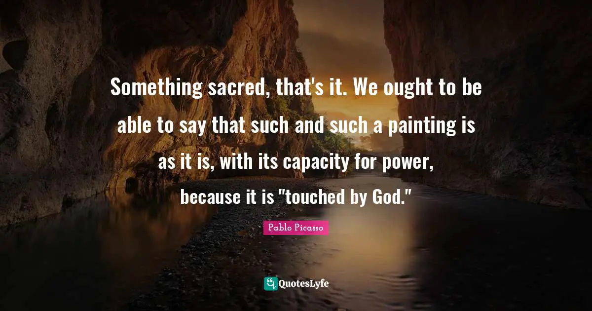 Something sacred, that's it. We ought to be able to say that such and such a painting is as it is, with its capacity for power, because it is "touched by God."