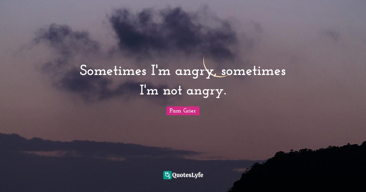 Sometimes I'm angry, sometimes I'm not angry.
